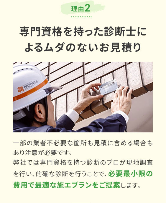 理由2 専門資格を持った診断士によるムダのないお見積り/一部の業者不必要な箇所も見積に含める場合もあり注意が必要です。弊社では専門資格を持つ診断のプロが現地調査を行い、的確な診断を行うことで、必要最小限の費用で最適な施工プランをご提案します。